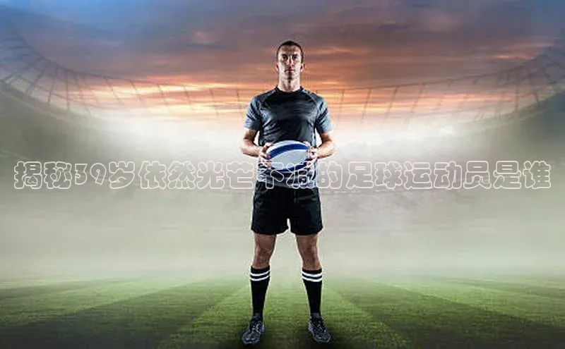长征娱乐注册登录百度教育揭秘39岁依然光芒不减的足球运动员是谁