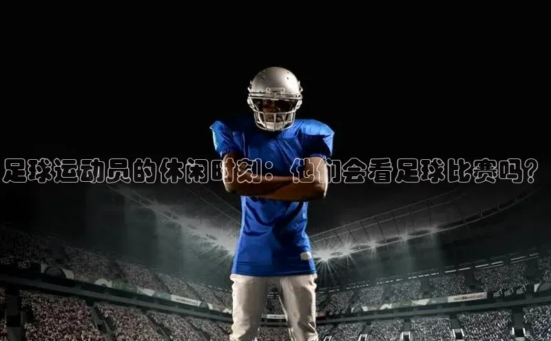 长征app下载安装一径科技足球运动员的休闲时刻：他们会看足球比赛吗？