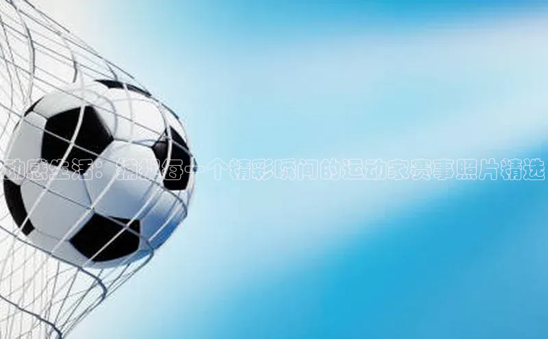 长征中心官网登录入口天下秀动感生活：捕捉每一个精彩瞬间的运动家赛事照片精选