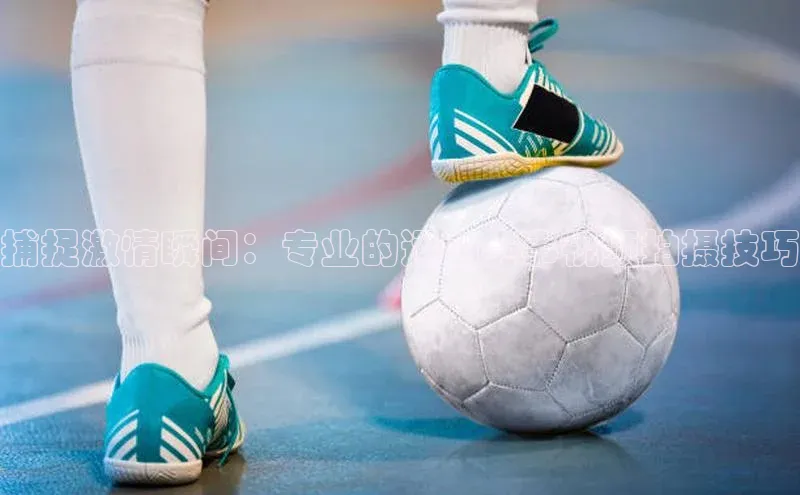 长征娱乐官网网页入口下载百度健康捕捉激情瞬间：专业的运动赛事视频拍摄技巧