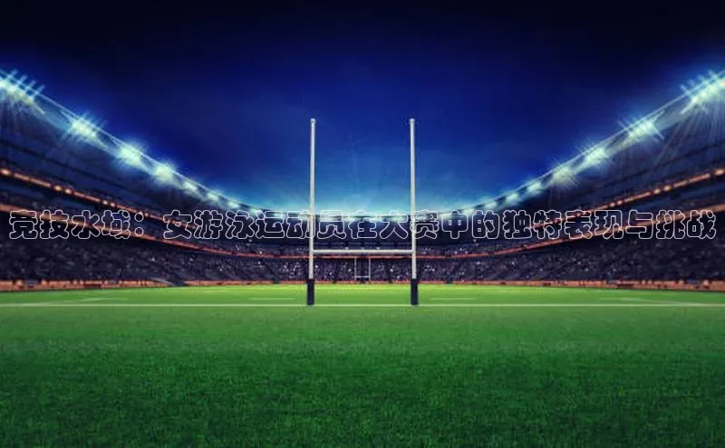 竞技水域：女游泳运动员在大赛中的独特表现与挑战