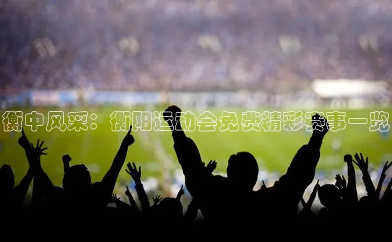 衡中风采：衡阳运动会免费精彩赛事一览